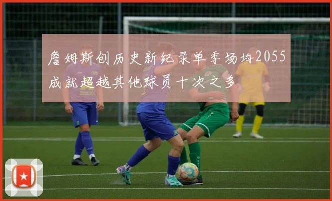 詹姆斯创历史新纪录单季场均2055成就超越其他球员十次之多