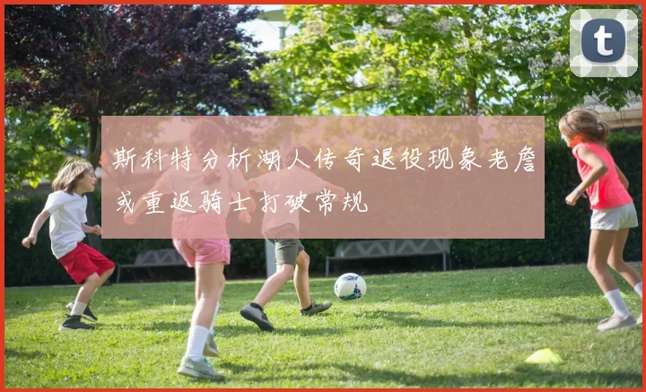 斯科特分析湖人传奇退役现象老詹或重返骑士打破常规