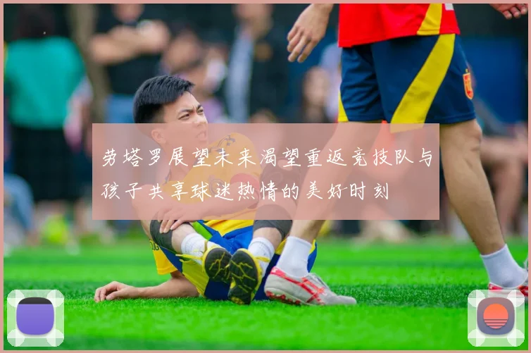劳塔罗展望未来渴望重返竞技队与孩子共享球迷热情的美好时刻