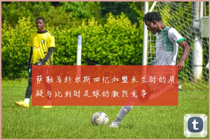萨勒马科尔斯回忆加盟米兰时的质疑与比利时足球的激烈竞争