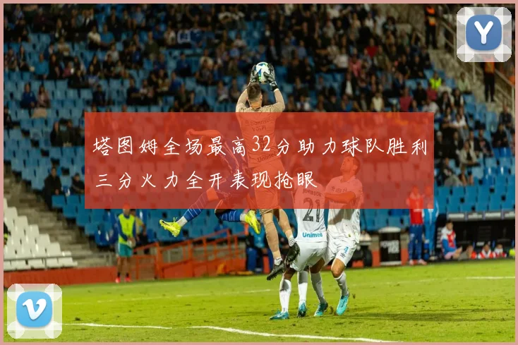 塔图姆全场最高32分助力球队胜利三分火力全开表现抢眼
