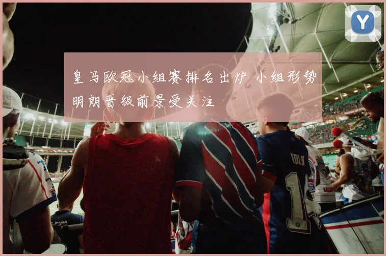 皇马欧冠小组赛排名出炉 小组形势明朗晋级前景受关注