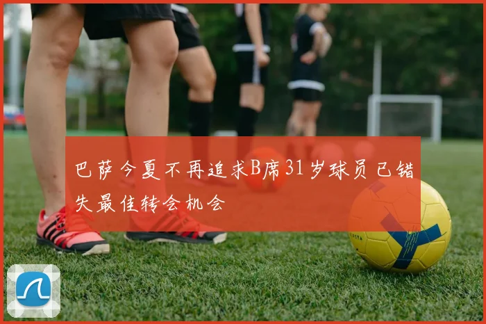 巴萨今夏不再追求B席31岁球员已错失最佳转会机会