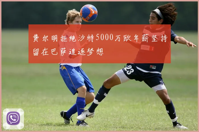 费尔明拒绝沙特5000万欧年薪坚持留在巴萨追逐梦想