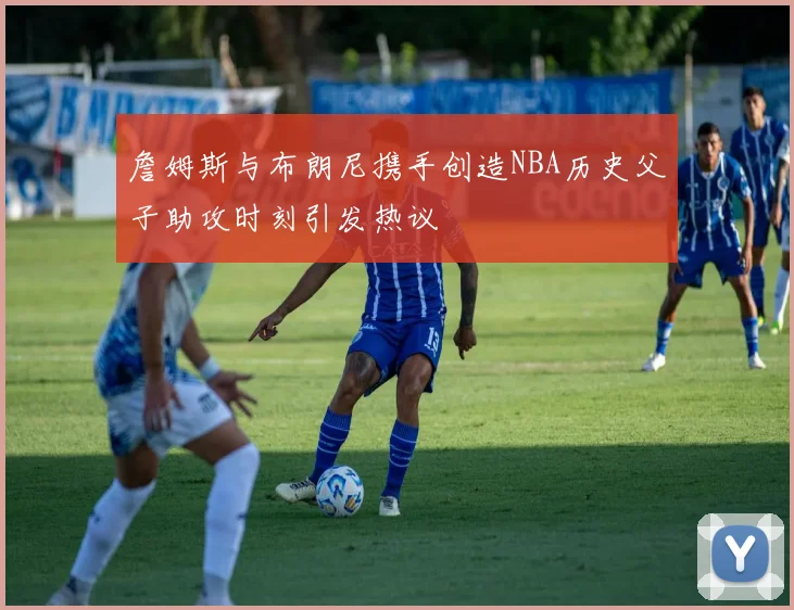 詹姆斯与布朗尼携手创造NBA历史父子助攻时刻引发热议