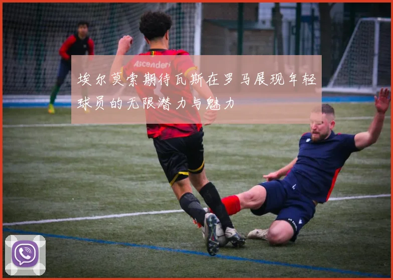 埃尔莫索期待瓦斯在罗马展现年轻球员的无限潜力与魅力