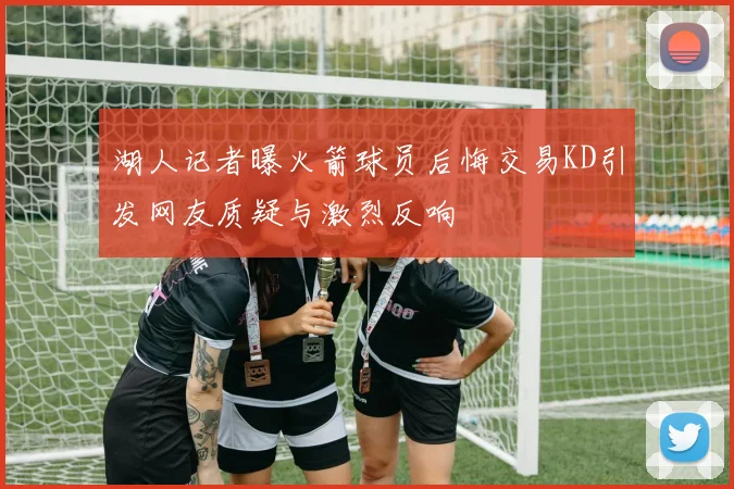湖人记者曝火箭球员后悔交易KD引发网友质疑与激烈反响